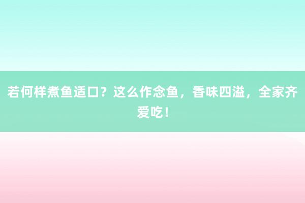 若何样煮鱼适口？这么作念鱼，香味四溢，全家齐爱吃！